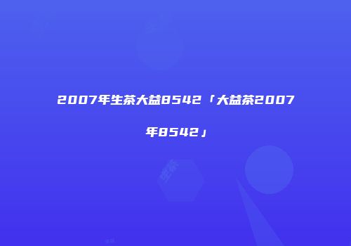 2007年生茶大益8542「大益茶2007年8542」