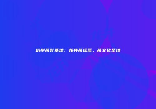 杭州茶叶基地：龙井茶摇篮，茶文化圣地