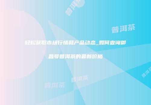 轻松获取市场行情和产品动态_如何查询御昌号普洱茶的最新价格