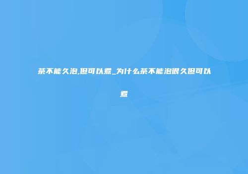 茶不能久泡,但可以煮_为什么茶不能泡很久但可以煮