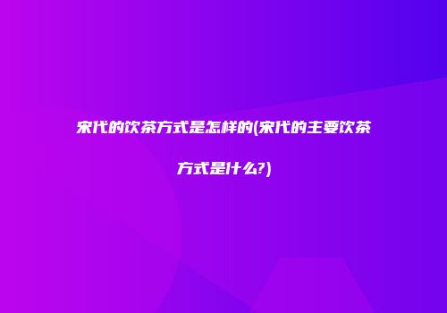 宋代的饮茶方式是怎样的(宋代的主要饮茶方式是什么?)