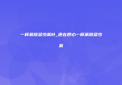 一杯茶放多少茶叶_还在担心一杯茶放多少茶