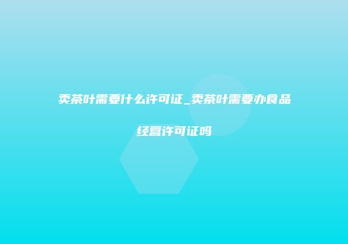 卖茶叶需要什么许可证_卖茶叶需要办食品经营许可证吗