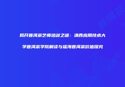 揭开普洱茶艺师培训之谜：滇西应用技术大学普洱茶学院解读与福海普洱茶价值探究