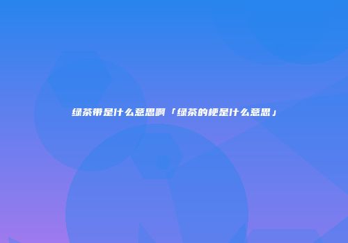 绿茶带是什么意思啊「绿茶的梗是什么意思」