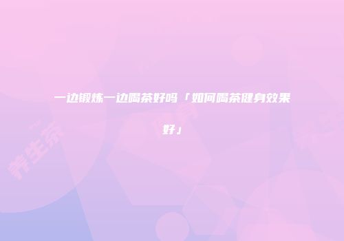 一边锻炼一边喝茶好吗「如何喝茶健身效果好」