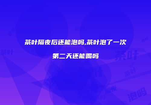 茶叶隔夜后还能泡吗,茶叶泡了一次第二天还能喝吗