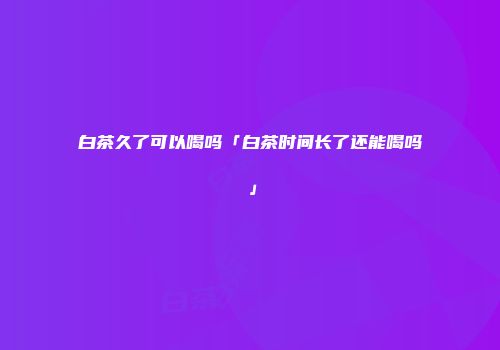 白茶久了可以喝吗「白茶时间长了还能喝吗」
