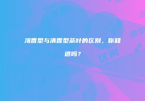 浓香型与清香型茶叶的区别，你知道吗？