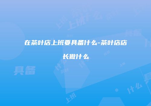 在茶叶店上班要具备什么-茶叶店店长做什么