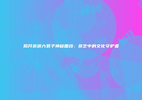 揭开茶道六君子神秘面纱：茶艺中的文化守护者