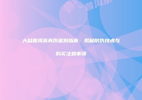 大益普洱茶真伪鉴别指南：揭秘防伪技术与购买注意事项