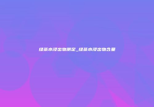 绿茶水浸出物测定_绿茶水浸出物含量