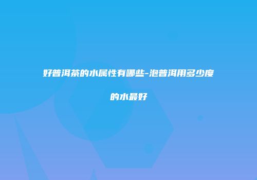 好普洱茶的水属性有哪些-泡普洱用多少度的水最好