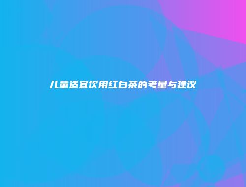 儿童适宜饮用红白茶的考量与建议