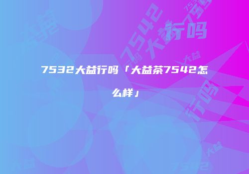 7532大益行吗「大益茶7542怎么样」