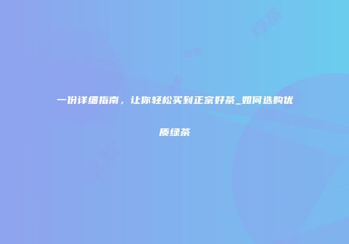 一份详细指南，让你轻松买到正宗好茶_如何选购优质绿茶