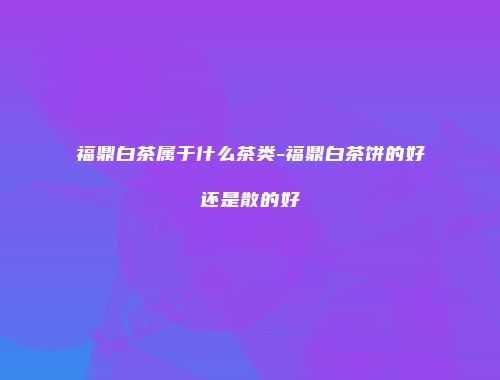 福鼎白茶属于什么茶类-福鼎白茶饼的好还是散的好