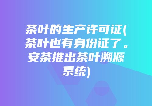 茶叶的生产许可证(茶叶也有身份证了。安茶推出茶叶溯源系统)