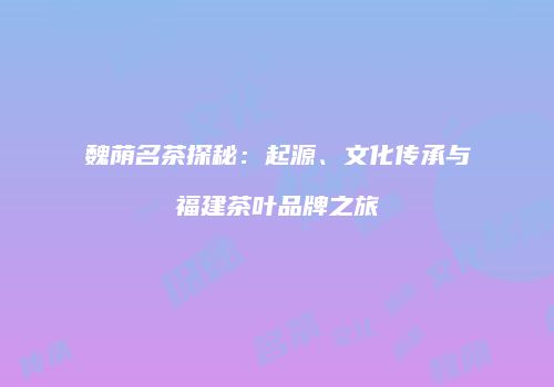 魏荫名茶探秘：起源、文化传承与福建茶叶品牌之旅