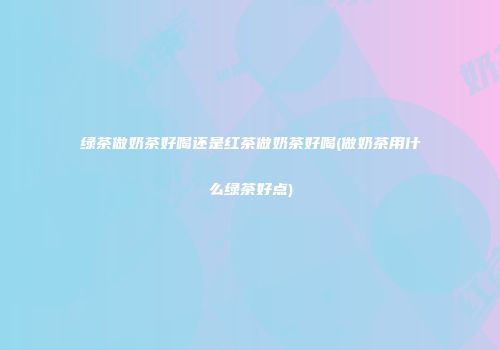 绿茶做奶茶好喝还是红茶做奶茶好喝(做奶茶用什么绿茶好点)