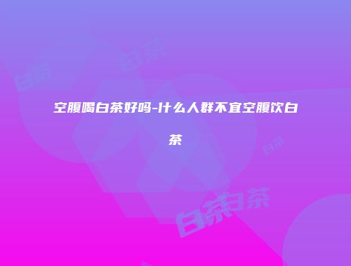 空腹喝白茶好吗-什么人群不宜空腹饮白茶