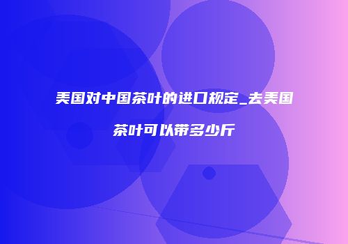 美国对中国茶叶的进口规定_去美国茶叶可以带多少斤