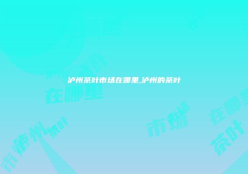 泸州茶叶市场在哪里,泸州的茶叶