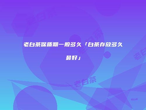 老白茶保质期一般多久「白茶存放多久最好」