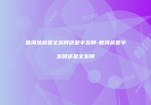 普洱熟茶是全发酵还是半发酵-普洱茶是半发酵还是全发酵