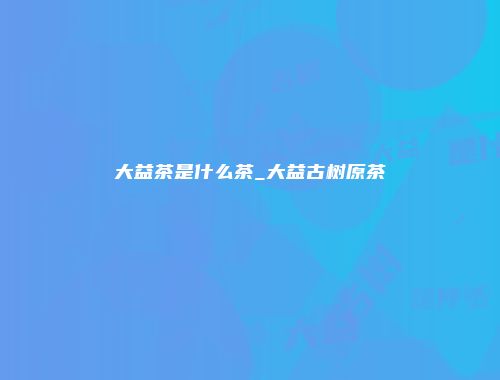 大益茶是什么茶_大益古树原茶