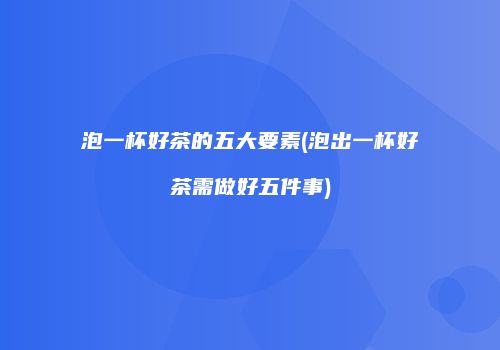 泡一杯好茶的五大要素(泡出一杯好茶需做好五件事)