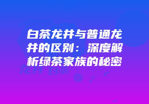 白茶龙井与普通龙井的区别：深度解析绿茶家族的秘密
