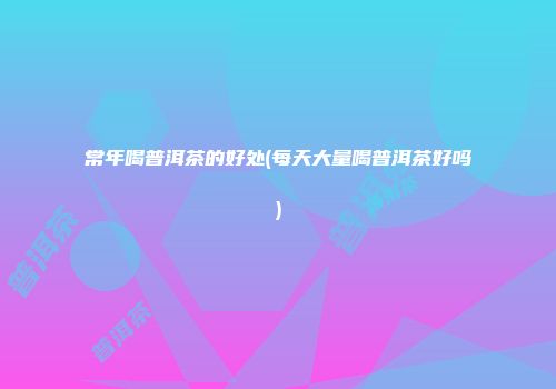 常年喝普洱茶的好处(每天大量喝普洱茶好吗)