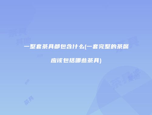 一整套茶具都包含什么(一套完整的茶席应该包括哪些茶具)