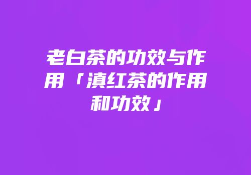 老白茶的功效与作用「滇红茶的作用和功效」