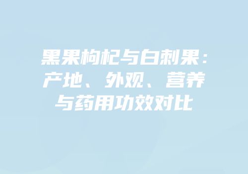 黑果枸杞与白刺果：产地、外观、营养与药用功效对比