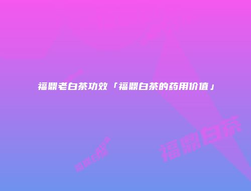 福鼎老白茶功效「福鼎白茶的药用价值」