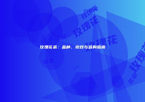 玫瑰花茶：品种、功效与选购指南
