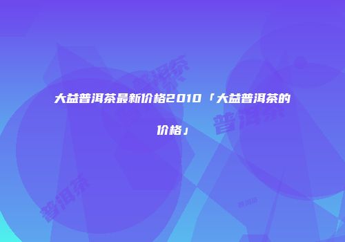 大益普洱茶最新价格2010「大益普洱茶的价格」