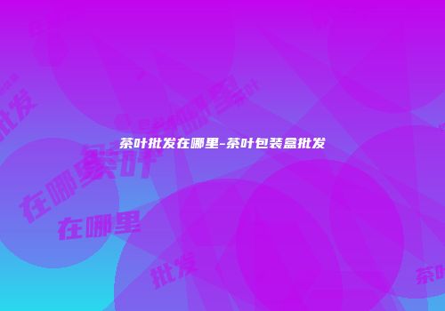 茶叶批发在哪里-茶叶包装盒批发
