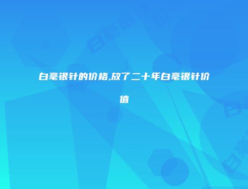 白毫银针的价格,放了二十年白毫银针价值