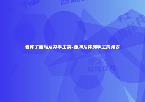 老样子西湖龙井手工茶-西湖龙井纯手工价格表