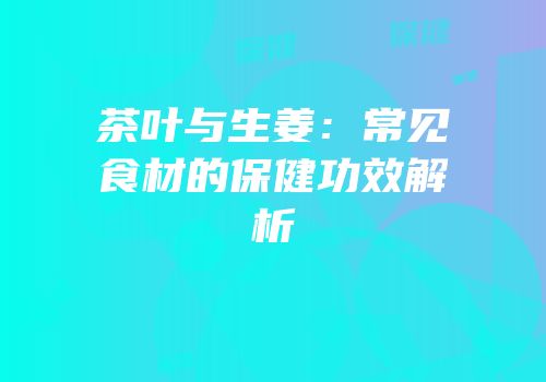 茶叶与生姜：常见食材的保健功效解析