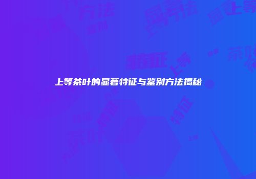 上等茶叶的显著特征与鉴别方法揭秘