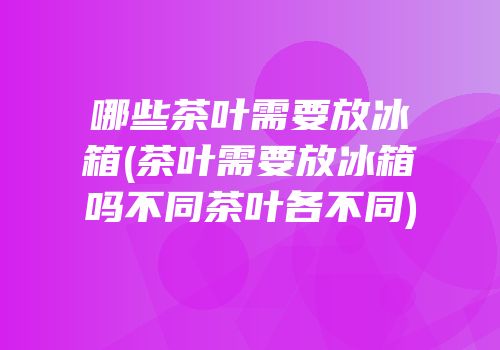 哪些茶叶需要放冰箱(茶叶需要放冰箱吗不同茶叶各不同)