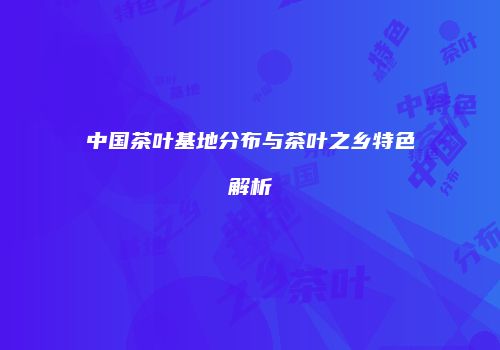 中国茶叶基地分布与茶叶之乡特色解析