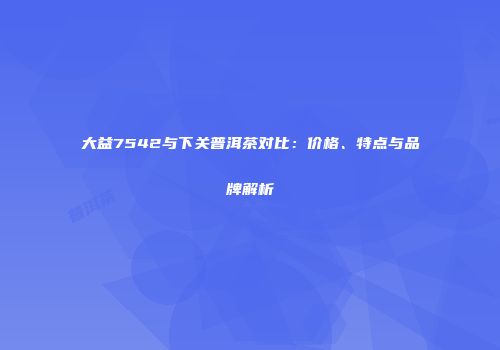 大益7542与下关普洱茶对比：价格、特点与品牌解析