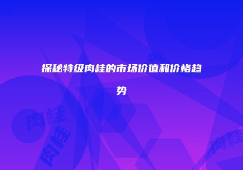 探秘特级肉桂的市场价值和价格趋势