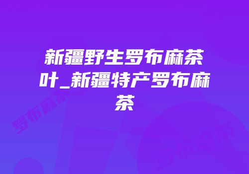新疆野生罗布麻茶叶_新疆特产罗布麻茶